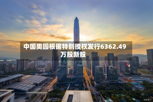 中国奥园根据特别授权发行6362.49万股新股-第2张图片