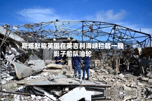 斯塔默称英国在英吉利海峡拦截一艘影子船队油轮-第2张图片