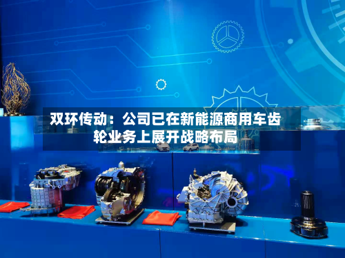 双环传动:公司已在新能源商用车齿轮业务上展开战略布局-第2张图片