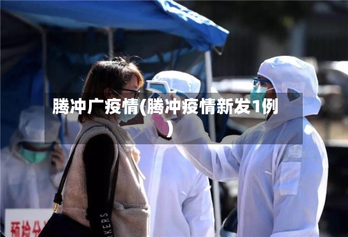腾冲广疫情(腾冲疫情新发1例)-第2张图片