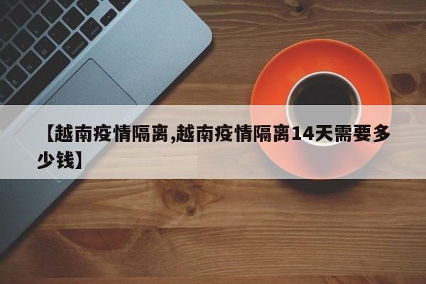 【越南疫情隔离,越南疫情隔离14天需要多少钱】