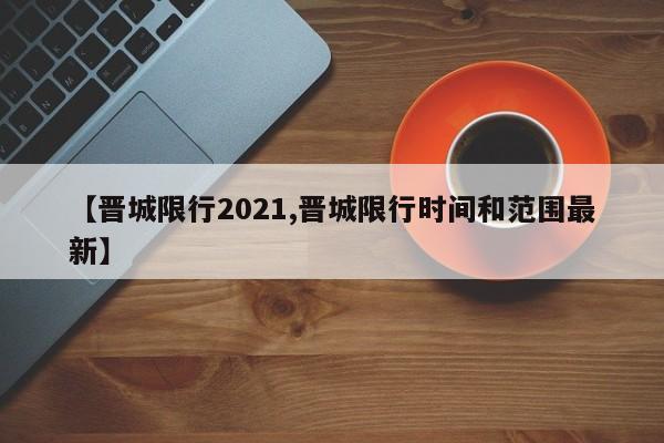 【晋城限行2021,晋城限行时间和范围最新】