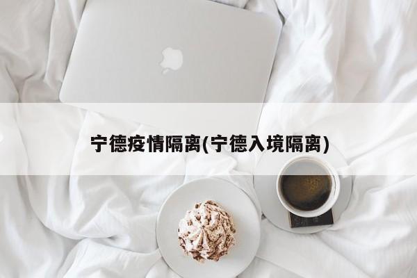 宁德疫情隔离(宁德入境隔离)