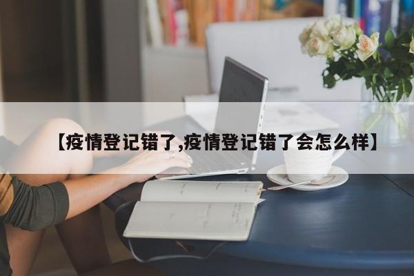 【疫情登记错了,疫情登记错了会怎么样】
